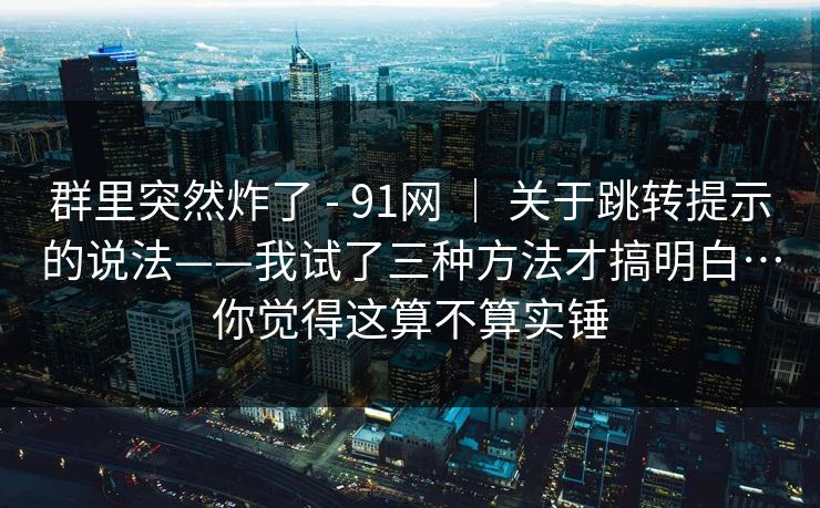 群里突然炸了 - 91网 | 关于跳转提示的说法——我试了三种方法才搞明白…你觉得这算不算实锤 第1张 群里突然炸了 - 91网 | 关于跳转提示的说法——我试了三种方法才搞明白…你觉得这算不算实锤 第1张