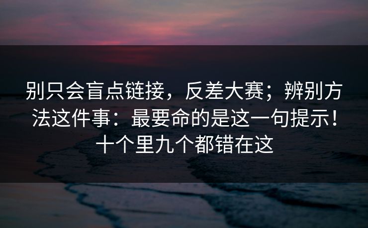 别只会盲点链接,反差大赛;辨别方法这件事:最要命的是这一句提示!十个里九个都错在这 第1张 别只会盲点链接,反差大赛;辨别方法这件事:最要命的是这一句提示!十个里九个都错在这 第1张