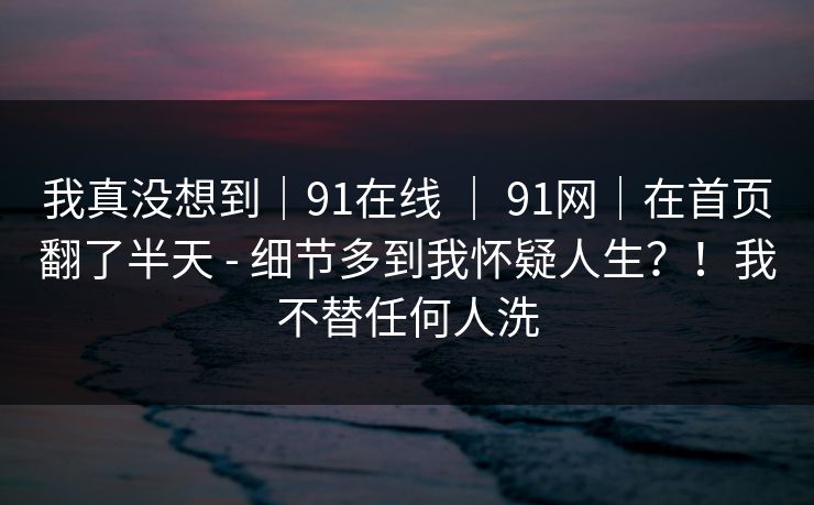 我真没想到｜91在线 ｜ 91网｜在首页翻了半天 - 细节多到我怀疑人生？！我不替任何人洗  第1张