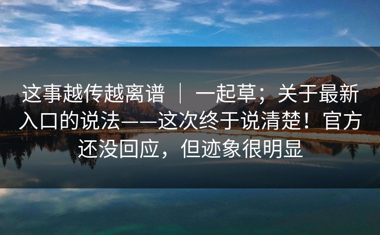 这事越传越离谱 ｜ 一起草；关于最新入口的说法——这次终于说清楚！官方还没回应，但迹象很明显  第1张