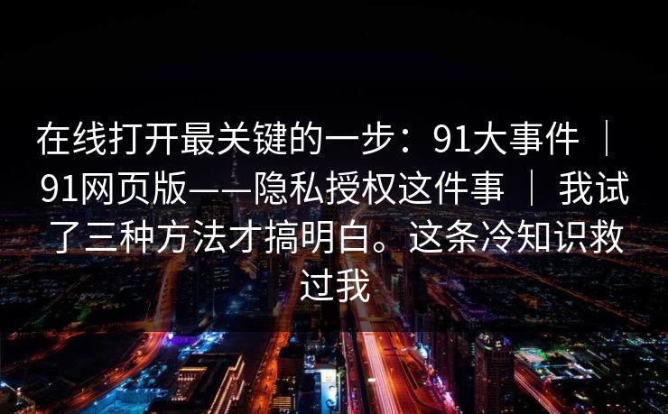 在线打开最关键的一步：91大事件 ｜ 91网页版——隐私授权这件事 我试了三种方法才搞明白。这条冷知识救过我  第1张