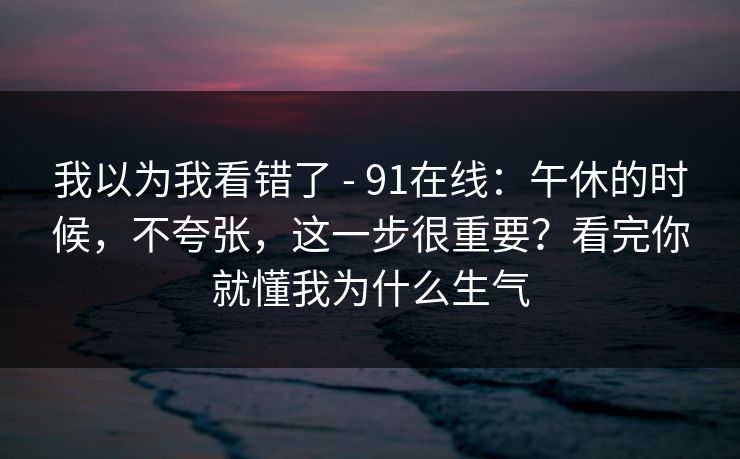 我以为我看错了 - 91在线：午休的时候，不夸张，这一步很重要？看完你就懂我为什么生气  第1张