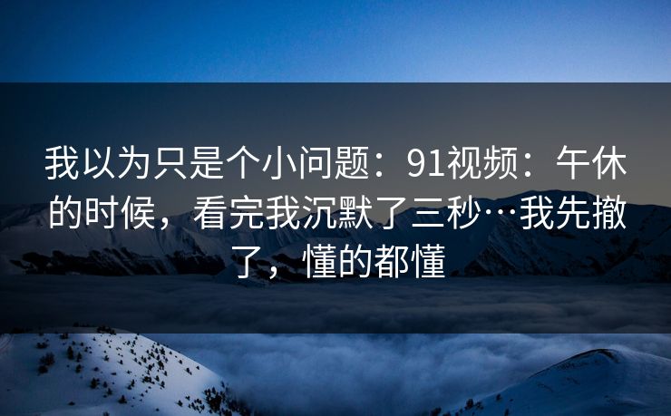 我以为只是个小问题：91视频：午休的时候，看完我沉默了三秒…我先撤了，懂的都懂  第1张