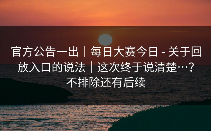 官方公告一出｜每日大赛今日 - 关于回放入口的说法｜这次终于说清楚…？不排除还有后续  第1张