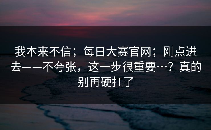 我本来不信；每日大赛官网；刚点进去——不夸张，这一步很重要…？真的别再硬扛了  第1张