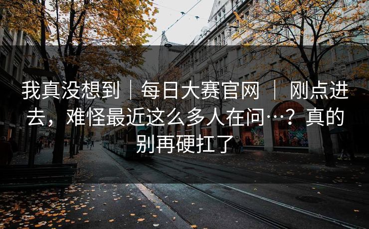 我真没想到｜每日大赛官网 ｜ 刚点进去，难怪最近这么多人在问…？真的别再硬扛了  第1张