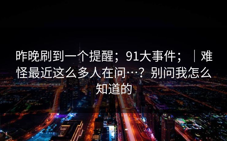 昨晚刷到一个提醒；91大事件；｜难怪最近这么多人在问…？别问我怎么知道的  第1张