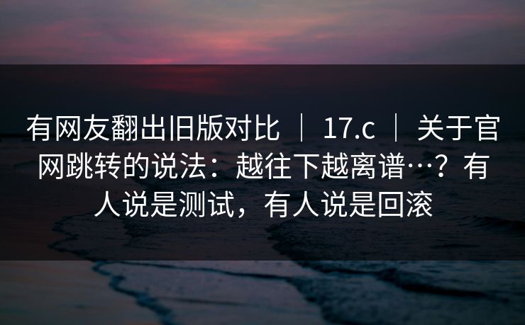 有网友翻出旧版对比 | 17.c 关于官网跳转的说法:越往下越离谱…?有人说是测试,有人说是回滚 第1张 有网友翻出旧版对比 | 17.c 关于官网跳转的说法:越往下越离谱…?有人说是测试,有人说是回滚 第1张