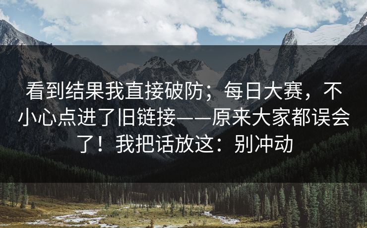 看到结果我直接破防;每日大赛,不小心点进了旧链接——原来大家都误会了!我把话放这:别冲动 第1张 看到结果我直接破防;每日大赛,不小心点进了旧链接——原来大家都误会了!我把话放这:别冲动 第1张