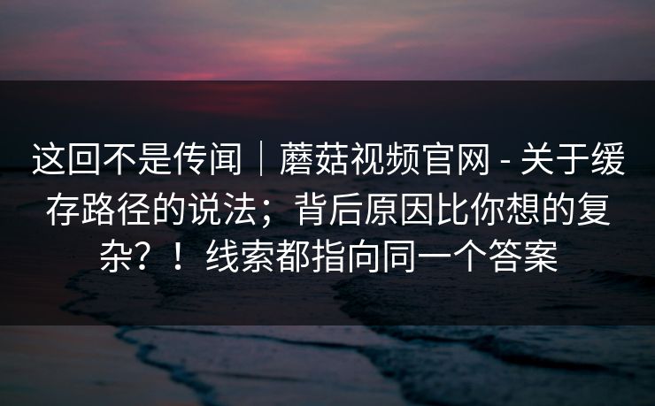 这回不是传闻|蘑菇视频官网 - 关于缓存路径的说法;背后原因比你想的复杂?!线索都指向同一个答案 第1张 这回不是传闻|蘑菇视频官网 - 关于缓存路径的说法;背后原因比你想的复杂?!线索都指向同一个答案 第1张