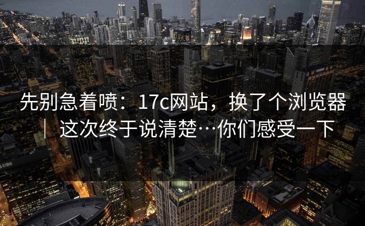 先别急着喷：17c网站，换了个浏览器 ｜ 这次终于说清楚…你们感受一下  第1张