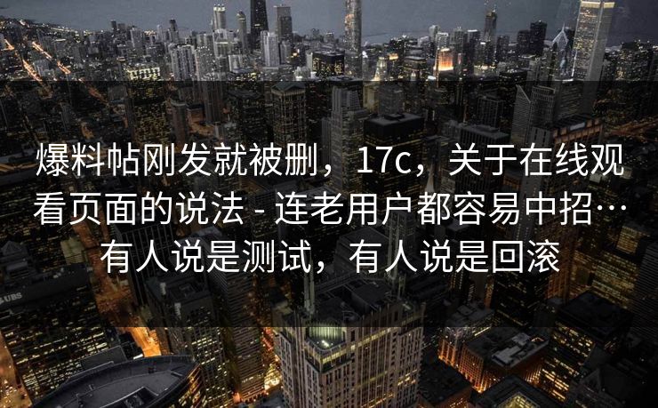 爆料帖刚发就被删,17c,关于在线观看页面的说法 - 连老用户都容易中招…有人说是测试,有人说是回滚 第1张 爆料帖刚发就被删,17c,关于在线观看页面的说法 - 连老用户都容易中招…有人说是测试,有人说是回滚 第1张