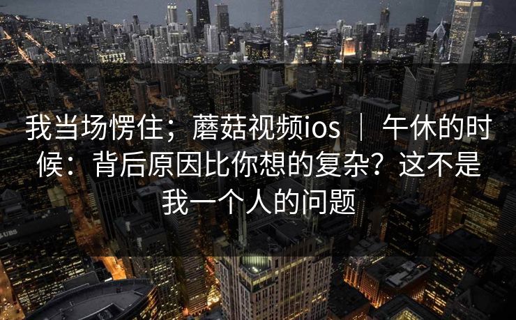 我当场愣住；蘑菇视频ios ｜ 午休的时候：背后原因比你想的复杂？这不是我一个人的问题  第1张