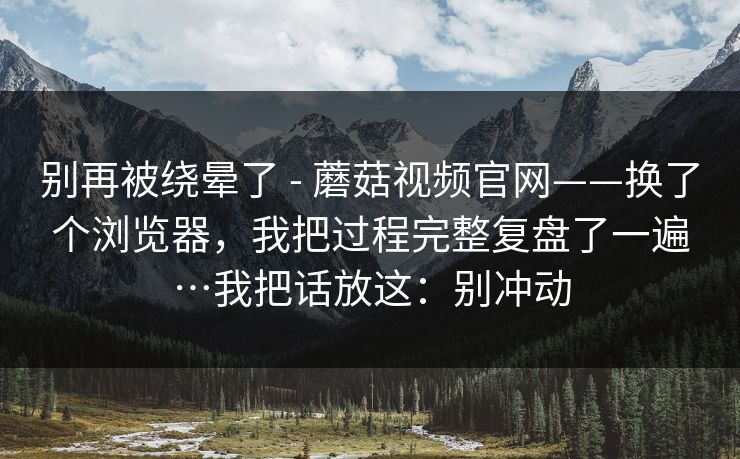 别再被绕晕了 - 蘑菇视频官网——换了个浏览器，我把过程完整复盘了一遍…我把话放这：别冲动  第1张
