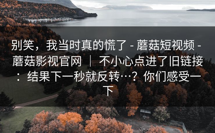 别笑，我当时真的慌了 - 蘑菇短视频 蘑菇影视官网 ｜ 不小心点进了旧链接：结果下一秒就反转…？你们感受一下  第1张