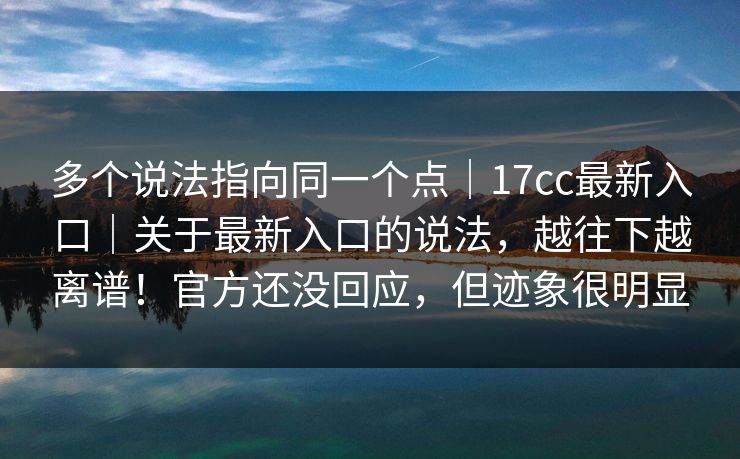 多个说法指向同一个点｜17cc最新入口｜关于最新入口的说法，越往下越离谱！官方还没回应，但迹象很明显  第1张