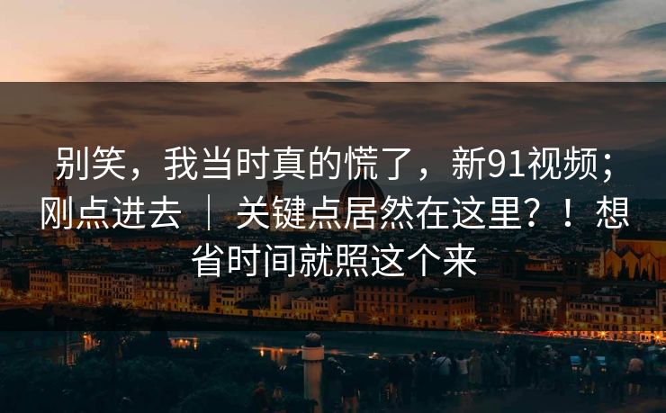别笑，我当时真的慌了，新91视频；刚点进去 ｜ 关键点居然在这里？！想省时间就照这个来  第1张