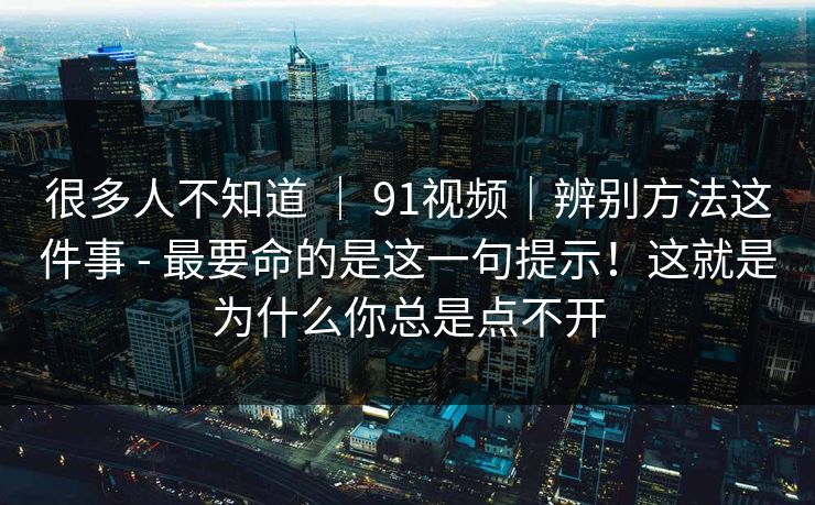 很多人不知道 | 91视频|辨别方法这件事 - 最要命的是这一句提示!这就是为什么你总是点不开 第1张 很多人不知道 | 91视频|辨别方法这件事 - 最要命的是这一句提示!这就是为什么你总是点不开 第1张