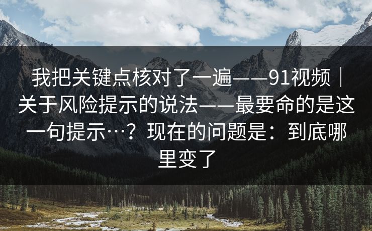我把关键点核对了一遍——91视频|关于风险提示的说法——最要命的是这一句提示…?现在的问题是:到底哪里变了 第1张 我把关键点核对了一遍——91视频|关于风险提示的说法——最要命的是这一句提示…?现在的问题是:到底哪里变了 第1张