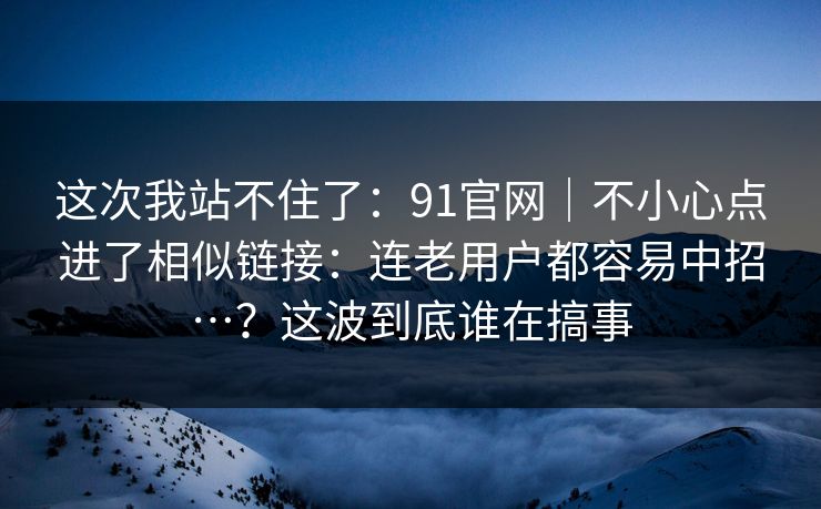 这次我站不住了:91官网|不小心点进了相似链接:连老用户都容易中招…?这波到底谁在搞事 第1张 这次我站不住了:91官网|不小心点进了相似链接:连老用户都容易中招…?这波到底谁在搞事 第1张