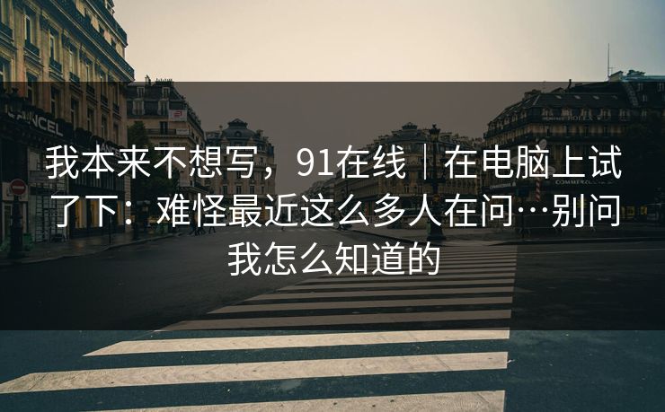 我本来不想写,91在线|在电脑上试了下:难怪最近这么多人在问…别问我怎么知道的 第1张 我本来不想写,91在线|在电脑上试了下:难怪最近这么多人在问…别问我怎么知道的 第1张