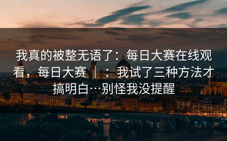 我真的被整无语了：每日大赛在线观看，每日大赛 ｜ ：我试了三种方法才搞明白…别怪我没提醒  第1张
