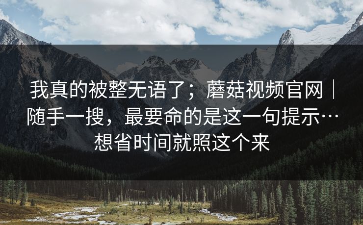 我真的被整无语了；蘑菇视频官网｜随手一搜，最要命的是这一句提示…想省时间就照这个来  第1张