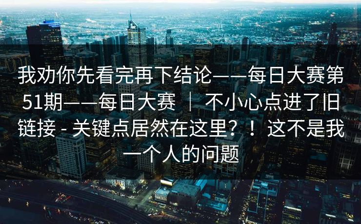 我劝你先看完再下结论——每日大赛第51期——每日大赛 | 不小心点进了旧链接 - 关键点居然在这里?!这不是我一个人的问题 第1张 我劝你先看完再下结论——每日大赛第51期——每日大赛 | 不小心点进了旧链接 - 关键点居然在这里?!这不是我一个人的问题 第1张