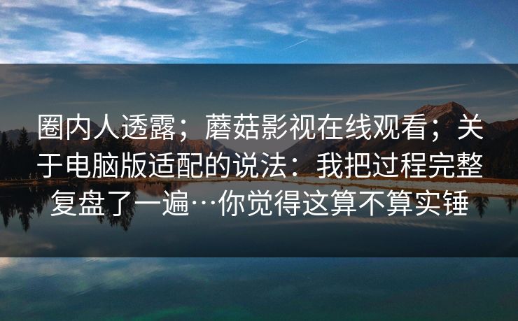 圈内人透露；蘑菇影视在线观看；关于电脑版适配的说法：我把过程完整复盘了一遍…你觉得这算不算实锤  第1张