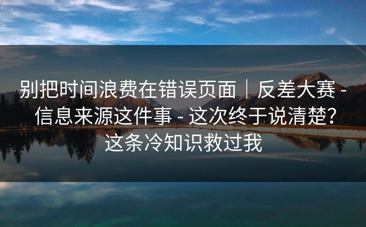 别把时间浪费在错误页面｜反差大赛 - 信息来源这件事 这次终于说清楚？这条冷知识救过我  第1张