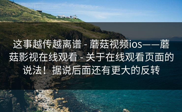 这事越传越离谱 - 蘑菇视频ios——蘑菇影视在线观看 关于在线观看页面的说法!据说后面还有更大的反转 第1张 这事越传越离谱 - 蘑菇视频ios——蘑菇影视在线观看 关于在线观看页面的说法!据说后面还有更大的反转 第1张