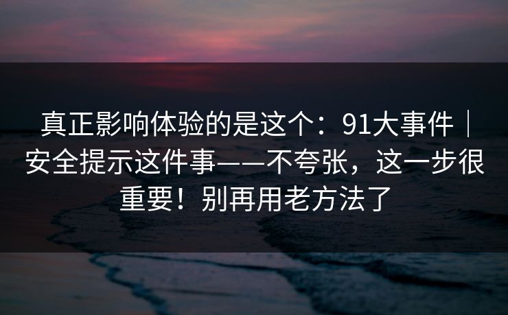 真正影响体验的是这个:91大事件|安全提示这件事——不夸张,这一步很重要!别再用老方法了 第1张 真正影响体验的是这个:91大事件|安全提示这件事——不夸张,这一步很重要!别再用老方法了 第1张
