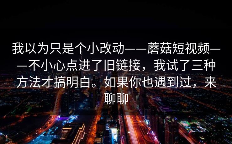 我以为只是个小改动——蘑菇短视频——不小心点进了旧链接，我试了三种方法才搞明白。如果你也遇到过，来聊聊  第1张