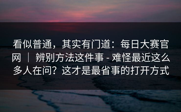 看似普通,其实有门道:每日大赛官网 | 辨别方法这件事 - 难怪最近这么多人在问?这才是最省事的打开方式 第1张 看似普通,其实有门道:每日大赛官网 | 辨别方法这件事 - 难怪最近这么多人在问?这才是最省事的打开方式 第1张