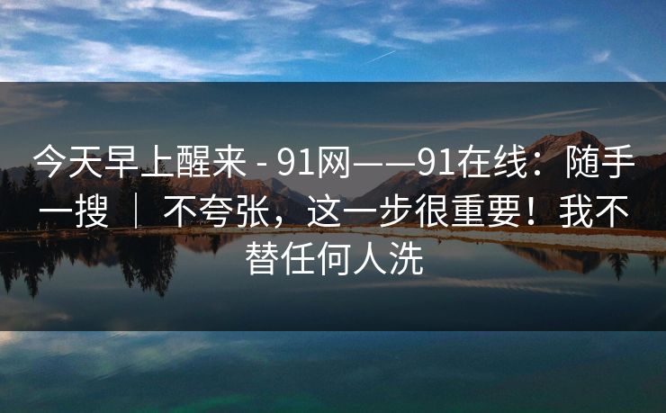 今天早上醒来 - 91网——91在线：随手一搜 ｜ 不夸张，这一步很重要！我不替任何人洗  第1张