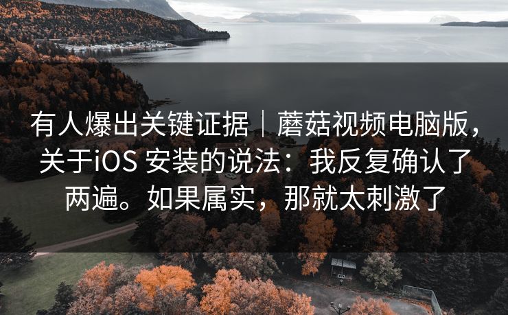 有人爆出关键证据｜蘑菇视频电脑版，关于iOS 安装的说法：我反复确认了两遍。如果属实，那就太刺激了  第1张