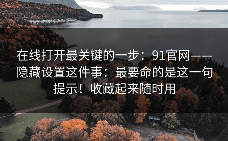 在线打开最关键的一步:91官网——隐藏设置这件事:最要命的是这一句提示!收藏起来随时用 第1张 在线打开最关键的一步:91官网——隐藏设置这件事:最要命的是这一句提示!收藏起来随时用 第1张