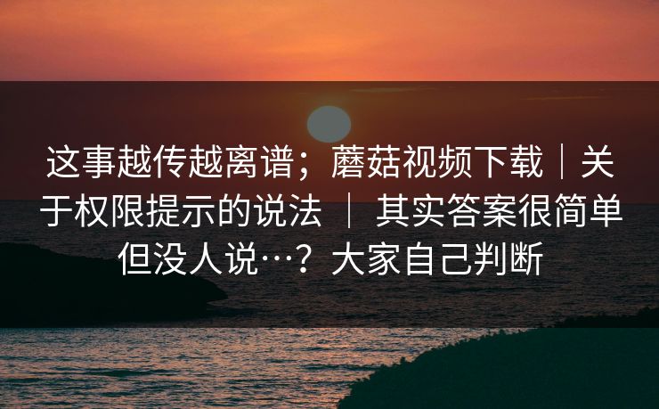 这事越传越离谱；蘑菇视频下载｜关于权限提示的说法 ｜ 其实答案很简单但没人说…？大家自己判断  第1张