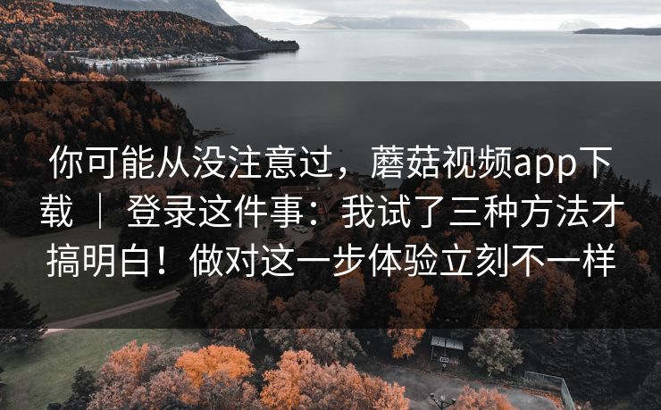 你可能从没注意过，蘑菇视频app下载 ｜ 登录这件事：我试了三种方法才搞明白！做对这一步体验立刻不一样  第1张