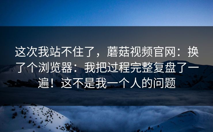 这次我站不住了，蘑菇视频官网：换了个浏览器：我把过程完整复盘了一遍！这不是我一个人的问题  第1张