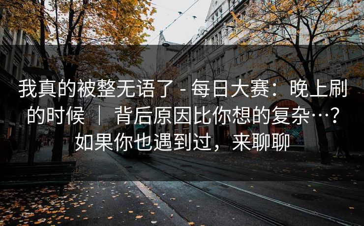 我真的被整无语了 - 每日大赛：晚上刷的时候 ｜ 背后原因比你想的复杂…？如果你也遇到过，来聊聊  第1张