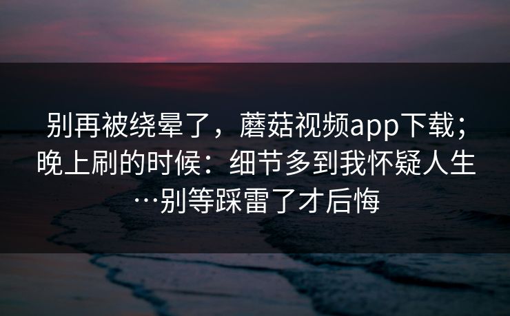 别再被绕晕了,蘑菇视频app下载;晚上刷的时候:细节多到我怀疑人生…别等踩雷了才后悔 第1张 别再被绕晕了,蘑菇视频app下载;晚上刷的时候:细节多到我怀疑人生…别等踩雷了才后悔 第1张