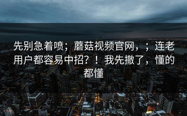 先别急着喷；蘑菇视频官网，；连老用户都容易中招？！我先撤了，懂的都懂  第1张