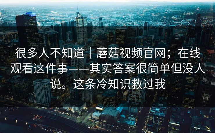 很多人不知道｜蘑菇视频官网；在线观看这件事——其实答案很简单但没人说。这条冷知识救过我  第1张