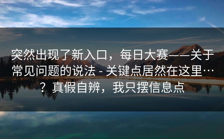 突然出现了新入口，每日大赛——关于常见问题的说法 - 关键点居然在这里…？真假自辨，我只摆信息点  第1张