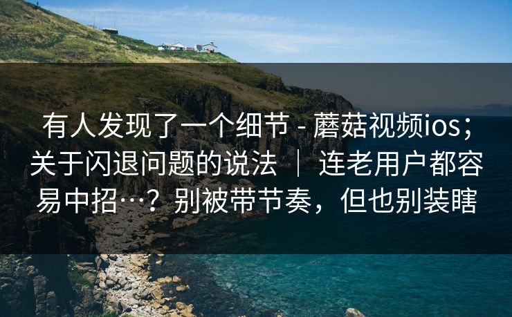 有人发现了一个细节 - 蘑菇视频ios；关于闪退问题的说法 ｜ 连老用户都容易中招…？别被带节奏，但也别装瞎  第1张