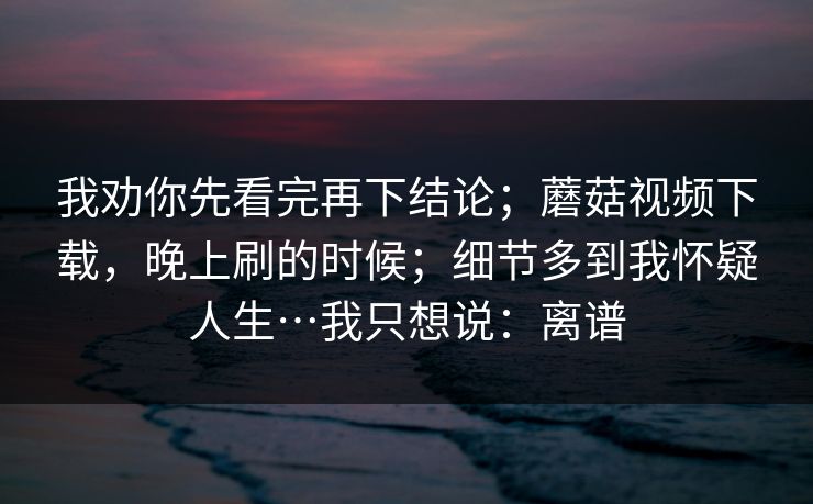 我劝你先看完再下结论；蘑菇视频下载，晚上刷的时候；细节多到我怀疑人生…我只想说：离谱  第1张