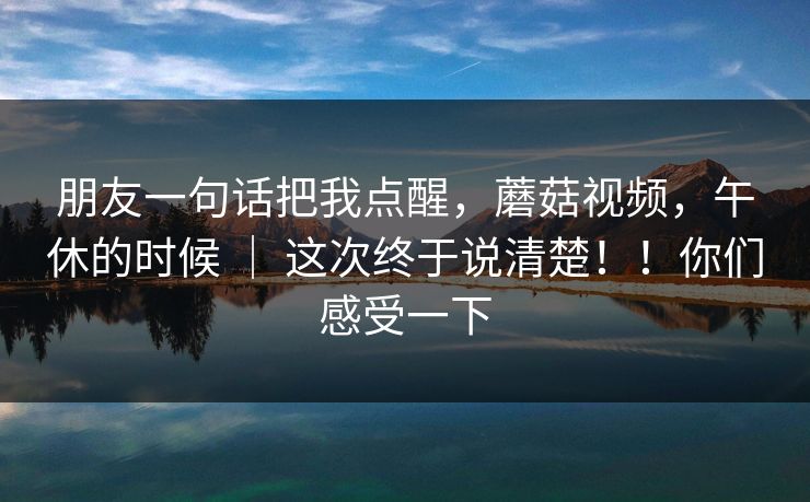 朋友一句话把我点醒，蘑菇视频，午休的时候 ｜ 这次终于说清楚！！你们感受一下  第1张