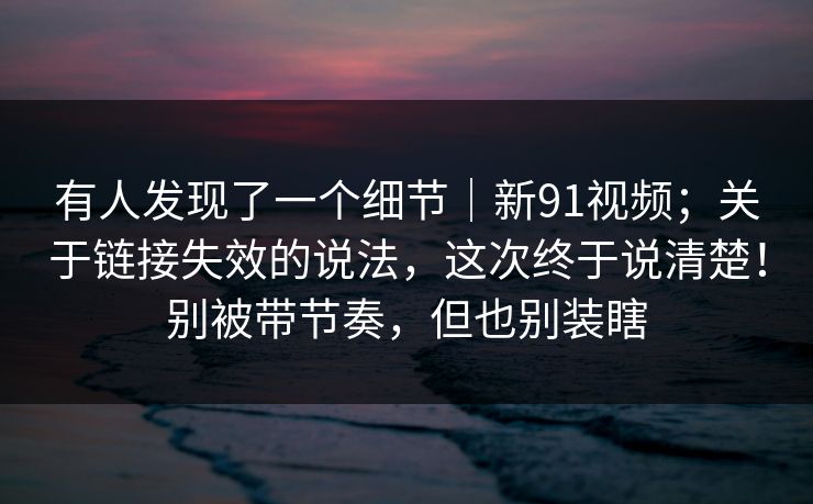 有人发现了一个细节|新91视频;关于链接失效的说法,这次终于说清楚!别被带节奏,但也别装瞎 第1张 有人发现了一个细节|新91视频;关于链接失效的说法,这次终于说清楚!别被带节奏,但也别装瞎 第1张