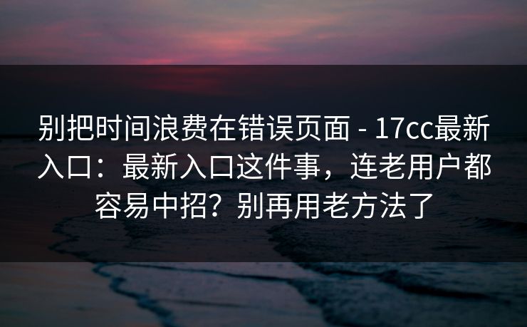 别把时间浪费在错误页面 - 17cc最新入口:最新入口这件事,连老用户都容易中招?别再用老方法了 第1张 别把时间浪费在错误页面 - 17cc最新入口:最新入口这件事,连老用户都容易中招?别再用老方法了 第1张